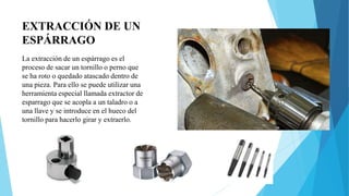 EXTRACCIÓN DE UN
ESPÁRRAGO
La extracción de un espárrago es el
proceso de sacar un tornillo o perno que
se ha roto o quedado atascado dentro de
una pieza. Para ello se puede utilizar una
herramienta especial llamada extractor de
esparrago que se acopla a un taladro o a
una llave y se introduce en el hueco del
tornillo para hacerlo girar y extraerlo.
 