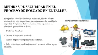 MEDIDAS DE SEGURIDAD EN EL
PROCESO DE ROSCADO EN EL TALLER
Siempre que se realice un trabajo en el taller, se debe utilizar
equipamiento y ropa apropiados que se adecuen a las medidas de
seguridad obligatorias. Estos son, entre otros, algunos de los
elementos que se deben utilizar:
– Uniforme de trabajo.
– Calzado de seguridad en el taller.
– Guantes de protección para evitar accidentes.
– Gafas protectoras para los ojos cuando se vaya a utilizar alguna
máquina.
 