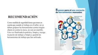 Como medida de seguridad tienes que tener en
cuenta que cuando sé trabaja en el taller, no se
deben golpear las herramientas contra ningún
objeto ni contra la mesa, no son un martillo.
Una vez finalizada la práctica, limpia y recoge
tu puesto de trabajo y limpia y guarda las
herramientas de trabajo que has utilizado.
RECOMENDACIÓN
 