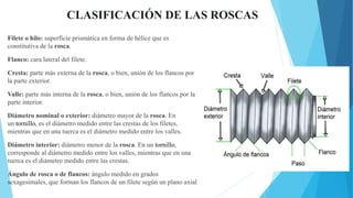 CLASIFICACIÓN DE LAS ROSCAS
Filete o hilo: superficie prismática en forma de hélice que es
constitutiva de la rosca.
Flanco: cara lateral del filete.
Cresta: parte más externa de la rosca, o bien, unión de los flancos por
la parte exterior.
Valle: parte más interna de la rosca, o bien, unión de los flancos por la
parte interior.
Diámetro nominal o exterior: diámetro mayor de la rosca. En
un tornillo, es el diámetro medido entre las crestas de los filetes,
mientras que en una tuerca es el diámetro medido entre los valles.
Diámetro interior: diámetro menor de la rosca. En un tornillo,
corresponde al diámetro medido entre los valles, mientras que en una
tuerca es el diámetro medido entre las crestas.
Ángulo de rosca o de flancos: ángulo medido en grados
sexagesimales, que forman los flancos de un filete según un plano axial
 