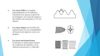  La rosca Sellers es emplea
principalmente en la industria
automotriz (se genera a partir de
un triángulo, en el que las puntas y
los fondos son truncados a 1/8” de
altura).
 La rosca chapa son tornillos de
sujeción que no van acompañados
de tuercas (en algunos casos con
grapas).
 La rosca norteamericana
Unificada se utiliza para uniones
de conductos de líquidos, en la
industria automotriz y vehicular
 