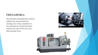 FRESADORA:
Herramienta diseñada para realizar
trabajos de mecanizado por
arranque de viruta, mediante el
movimiento de una herramienta
rotativa de varios filos de corte,
denominada fresa.
 