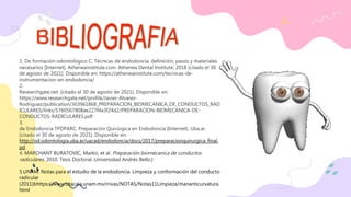 1. De formación odontológico C. Técnicas de endodoncia, definición, pasos y materiales
necesarios [Internet]. Atheneainstitute.com. Athenea Dental Institute; 2018 [citado el 30
de agosto de 2021]. Disponible en: https://atheneainstitute.com/tecnicas-de-
instrumentacion-en-endodoncia/
2.
Researchgate.net. [citado el 30 de agosto de 2021]. Disponible en:
https://www.researchgate.net/profile/Javier-Alvarez-
Rodriguez/publication/303961868_PREPARACION_BIOMECANICA_DE_CONDUCTOS_RAD
ICULARES/links/5760567808ae227f4a3f24d2/PREPARACION-BIOMECANICA-DE-
CONDUCTOS-RADICULARES.pdf
3.
de Endodoncia TPDPARC. Preparación Quirúrgica en Endodoncia [Internet]. Uba.ar.
[citado el 30 de agosto de 2021]. Disponible en:
http://od.odontologia.uba.ar/uacad/endodoncia/docs/2017/preparacionquirurgica_final.
pd
4. MARCHANT BURATOVIC, Marko, et al. Preparación biomécanica de conductos
radiculares. 2010. Tesis Doctoral. Universidad Andrés Bello.}
5.UNAM. Notas para el estudio de la endodoncia. Limpieza y conformación del conducto
radicular
(2011)bhttps://www.iztacala.unam.mx/rrivas/NOTAS/Notas11Limpieza/mananticurvatura.
html
 