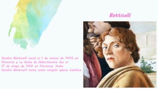 Botticelli
Sandro Botticelli nació el 1 de marzo de 1445 en
Florencia y su fecha de fallecimiento fue el
17 de mayo de 1510 en Florencia, Italia.
Sandro Botticelli tenia como religión iglesia Católica
 