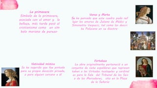 Venus y Marte
Se ha pensado que este cuadro pudo ref
lejar los amores de Juliano de Médici y
Simonetta Vespucci, tal como los descri
be Poliziano en su Giostra.
La primavera
Símbolo de la primavera,
asociada con el amor y la
belleza, más tarde pasó al
cristianismo como un sím
bolo mariano de pureza.
Natividad mística
Se ha sugerido que fue pintada
para su propia devoción privada,
o para alguien cercano a él
Fortaleza
La obra originalmente perteneció a un
conjunto de siete espaldares que represen
taban a las Virtudes teologales y cardinal
es para la Sala del Tribunal de los Seis
o de los Mercaderes, sito en la Plaza
de la Señoría.
 