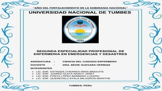 “AÑO DEL FORTALECIMIENTO DE LA SOBERANIA NACIONAL”
UNIVERSIDAD NACIONAL DE TUMBES
SEGUNDA ESPECIALIDAD PROFESIONAL DE
ENFERMERIA EN EMERGENCIAS Y DESASTRES
ASIGNATURA : CIENCIA DEL CUIDADO ENFERMERO
DOCENTE : DRA. BEDIE GUEVARA HERBIAS
INTEGRANTES
 LIC. ENF. ESTRADA CHERRES IRINA BRIGUITE
 LIC. ENF. JUAREZ OLAYA NANCY JANET
 LIC. ENF. PANTA LÓPEZ BARBARA LUCERO
 LIC. ENF. QUEREVALU AYALA MILAGROS MARITHE
TUMBES- PERU
 