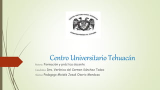 Centro Universitario Tehuacán
Materia: Formación y práctica docente
Catedrático: Dra. Verónica del Carmen Sánchez Tadeo
Alumno: Pedagogo Moisés Josué Osorio Mendoza
 