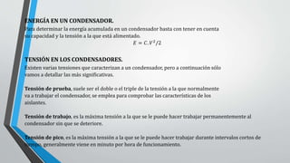 ENERGÍA EN UN CONDENSADOR.
Para determinar la energía acumulada en un condensador basta con tener en cuenta
su capacidad y la tensión a la que está alimentado.
𝐸 = 𝐶. 𝑉2
/2
TENSIÓN EN LOS CONDENSADORES.
Existen varias tensiones que caracterizan a un condensador, pero a continuación sólo
vamos a detallar las más significativas.
Tensión de prueba, suele ser el doble o el triple de la tensión a la que normalmente
va a trabajar el condensador, se emplea para comprobar las características de los
aislantes.
Tensión de trabajo, es la máxima tensión a la que se le puede hacer trabajar permanentemente al
condensador sin que se deteriore.
Tensión de pico, es la máxima tensión a la que se le puede hacer trabajar durante intervalos cortos de
tiempo, generalmente viene en minuto por hora de funcionamiento.
 