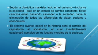 Según la dialéctica marxista, todo en el universo—inclusive
la sociedad—está en un estado de cambio constante. Estos
cambios están haciendo ascender a la sociedad hacia la
eliminación de todas las diferencias de clase, sociales y
económicas.
 El próximo avance social en la historia será el cambio del
capitalismo al socialismo, el cual inevitablemente
ocasionará cambios en los ideales morales de la sociedad
 