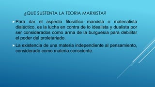¿QUE SUSTENTA LA TEORIA MARXISTA?
Para dar el aspecto filosófico marxista o materialista
dialéctico, es la lucha en contra de lo idealista y dualista por
ser considerados como arma de la burguesía para debilitar
el poder del proletariado.
La existencia de una materia independiente al pensamiento,
considerado como materia consciente.
 