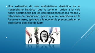Una extensión de ese materialismo dialéctico es el
materialismo histórico, que lo pone en orden a la vida
social determinado por las contradicciones en los modos y
relaciones de producción, por lo que se desemboca en la
lucha de clases, aplicado a la economía preconizada en el
socialismo científico de Marx
 .
 