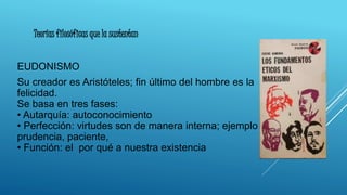 EUDONISMO
Su creador es Aristóteles; fin último del hombre es la
felicidad.
Se basa en tres fases:
• Autarquía: autoconocimiento
• Perfección: virtudes son de manera interna; ejemplo
prudencia, paciente,
• Función: el por qué a nuestra existencia
Teorías filosóficas que la sustentan
 