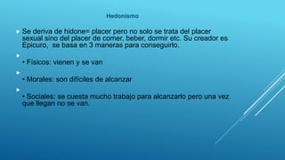 Hedonismo
 Se deriva de hidone= placer pero no solo se trata del placer
sexual sino del placer de comer, beber, dormir etc. Su creador es
Epicuro, se basa en 3 maneras para conseguirlo.

• Físicos: vienen y se van

• Morales: son difíciles de alcanzar

• Sociales: se cuesta mucho trabajo para alcanzarlo pero una vez
que llegan no se van.
 