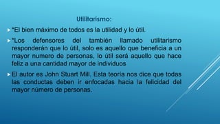Utilitarismo:
*El bien máximo de todos es la utilidad y lo útil.
*Los defensores del también llamado utilitarismo
responderán que lo útil, solo es aquello que beneficia a un
mayor numero de personas, lo útil será aquello que hace
feliz a una cantidad mayor de individuos
El autor es John Stuart Mill. Esta teoría nos dice que todas
las conductas deben ir enfocadas hacia la felicidad del
mayor número de personas.
 