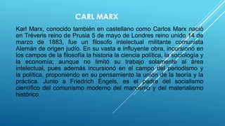 CARL MARX
Karl Marx, conocido también en castellano como Carlos Marx nació
en Tréveris reino de Prusia 5 de mayo de Londres reino unido 14 de
marzo de 1883, fue un filosofo intelectual militante comunista
Alemán de origen judío. En su vasta e influyente obra, incursionó en
los campos de la filosofía la historia la ciencia política, la sociología y
la economía; aunque no limitó su trabajo solamente al área
intelectual, pues además incursionó en el campo del periodismo y
la política, proponiendo en su pensamiento la unión de la teoría y la
práctica. Junto a Friedrich Engels, es el padre del socialismo
científico del comunismo moderno del marxismo y del materialismo
histórico.
 