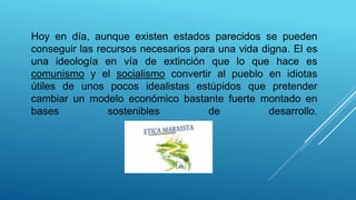 Hoy en día, aunque existen estados parecidos se pueden
conseguir las recursos necesarios para una vida digna. El es
una ideología en vía de extinción que lo que hace es
comunismo y el socialismo convertir al pueblo en idiotas
útiles de unos pocos idealistas estúpidos que pretender
cambiar un modelo económico bastante fuerte montado en
bases sostenibles de desarrollo.
 