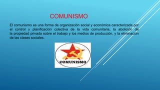 COMUNISMO
El comunismo es una forma de organización social y económica caracterizada por
el control y planificación colectiva de la vida comunitaria, la abolición de
la propiedad privada sobre el trabajo y los medios de producción, y la eliminación
de las clases sociales.
 