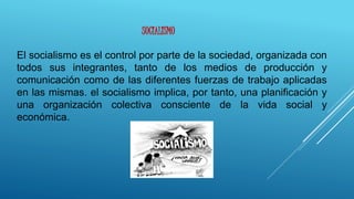 El socialismo es el control por parte de la sociedad, organizada con
todos sus integrantes, tanto de los medios de producción y
comunicación como de las diferentes fuerzas de trabajo aplicadas
en las mismas. el socialismo implica, por tanto, una planificación y
una organización colectiva consciente de la vida social y
económica.
SOCIALISMO
 