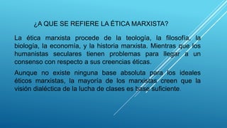 ¿A QUE SE REFIERE LA ÉTICA MARXISTA?
La ética marxista procede de la teología, la filosofía, la
biología, la economía, y la historia marxista. Mientras que los
humanistas seculares tienen problemas para llegar a un
consenso con respecto a sus creencias éticas.
Aunque no existe ninguna base absoluta para los ideales
éticos marxistas, la mayoría de los marxistas creen que la
visión dialéctica de la lucha de clases es base suficiente.
 