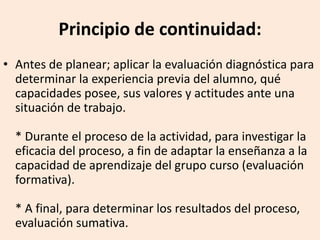 Principio de continuidad:
• Antes de planear; aplicar la evaluación diagnóstica para
determinar la experiencia previa del alumno, qué
capacidades posee, sus valores y actitudes ante una
situación de trabajo.
* Durante el proceso de la actividad, para investigar la
eficacia del proceso, a fin de adaptar la enseñanza a la
capacidad de aprendizaje del grupo curso (evaluación
formativa).
* A final, para determinar los resultados del proceso,
evaluación sumativa.
 