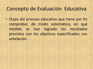Concepto de Evaluación Educativa
• Etapa del proceso educativo que tiene por fin
comprobar, de modo sistemático, en qué
medida se han logrado los resultados
previstos con los objetivos especificados con
antelación.
 