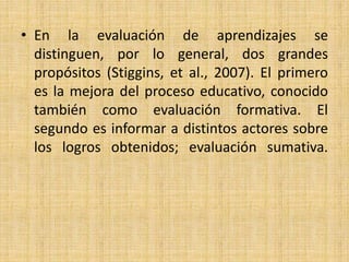 • En la evaluación de aprendizajes se
distinguen, por lo general, dos grandes
propósitos (Stiggins, et al., 2007). El primero
es la mejora del proceso educativo, conocido
también como evaluación formativa. El
segundo es informar a distintos actores sobre
los logros obtenidos; evaluación sumativa.
 