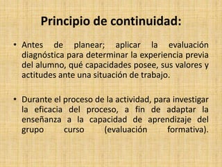 Principio de continuidad:
• Antes de planear; aplicar la evaluación
diagnóstica para determinar la experiencia previa
del alumno, qué capacidades posee, sus valores y
actitudes ante una situación de trabajo.
• Durante el proceso de la actividad, para investigar
la eficacia del proceso, a fin de adaptar la
enseñanza a la capacidad de aprendizaje del
grupo curso (evaluación formativa).
 