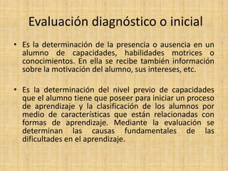 Evaluación diagnóstico o inicial
• Es la determinación de la presencia o ausencia en un
alumno de capacidades, habilidades motrices o
conocimientos. En ella se recibe también información
sobre la motivación del alumno, sus intereses, etc.
• Es la determinación del nivel previo de capacidades
que el alumno tiene que poseer para iniciar un proceso
de aprendizaje y la clasificación de los alumnos por
medio de características que están relacionadas con
formas de aprendizaje. Mediante la evaluación se
determinan las causas fundamentales de las
dificultades en el aprendizaje.
 
