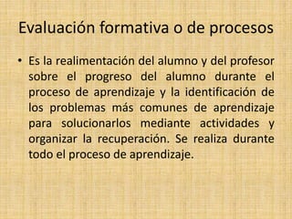 Evaluación formativa o de procesos
• Es la realimentación del alumno y del profesor
sobre el progreso del alumno durante el
proceso de aprendizaje y la identificación de
los problemas más comunes de aprendizaje
para solucionarlos mediante actividades y
organizar la recuperación. Se realiza durante
todo el proceso de aprendizaje.
 