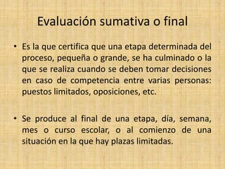 Evaluación sumativa o final
• Es la que certifica que una etapa determinada del
proceso, pequeña o grande, se ha culminado o la
que se realiza cuando se deben tomar decisiones
en caso de competencia entre varias personas:
puestos limitados, oposiciones, etc.
• Se produce al final de una etapa, día, semana,
mes o curso escolar, o al comienzo de una
situación en la que hay plazas limitadas.
 
