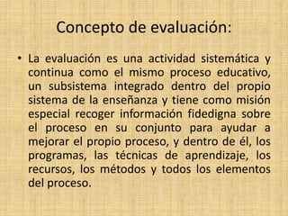 Concepto de evaluación:
• La evaluación es una actividad sistemática y
continua como el mismo proceso educativo,
un subsistema integrado dentro del propio
sistema de la enseñanza y tiene como misión
especial recoger información fidedigna sobre
el proceso en su conjunto para ayudar a
mejorar el propio proceso, y dentro de él, los
programas, las técnicas de aprendizaje, los
recursos, los métodos y todos los elementos
del proceso.
 