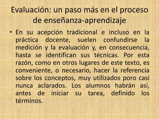 Evaluación: un paso más en el proceso
de enseñanza-aprendizaje
• En su acepción tradicional e incluso en la
práctica docente, suelen confundirse la
medición y la evaluación y, en consecuencia,
hasta se identifican sus técnicas. Por esta
razón, como en otros lugares de este texto, es
conveniente, o necesario, hacer la referencia
sobre los conceptos, muy utilizados poro casi
nunca aclarados. Los alumnos habrán así,
antes de iniciar su tarea, definido los
términos.
 