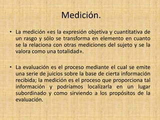 Medición.
• La medición «es la expresión objetiva y cuantitativa de
un rasgo y sólo se transforma en elemento en cuanto
se la relaciona con otras mediciones del sujeto y se la
valora como una totalidad».
• La evaluación es el proceso mediante el cual se emite
una serie de juicios sobre la base de cierta información
recibida; la medición es el proceso que proporciona tal
información y podríamos localizarla en un lugar
subordinado y como sirviendo a los propósitos de la
evaluación.
 