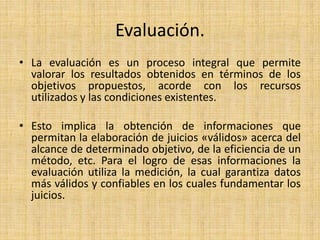 Evaluación.
• La evaluación es un proceso integral que permite
valorar los resultados obtenidos en términos de los
objetivos propuestos, acorde con los recursos
utilizados y las condiciones existentes.
• Esto implica la obtención de informaciones que
permitan la elaboración de juicios «válidos» acerca del
alcance de determinado objetivo, de la eficiencia de un
método, etc. Para el logro de esas informaciones la
evaluación utiliza la medición, la cual garantiza datos
más válidos y confiables en los cuales fundamentar los
juicios.
 
