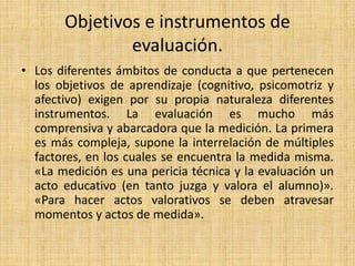 Objetivos e instrumentos de
evaluación.
• Los diferentes ámbitos de conducta a que pertenecen
los objetivos de aprendizaje (cognitivo, psicomotriz y
afectivo) exigen por su propia naturaleza diferentes
instrumentos. La evaluación es mucho más
comprensiva y abarcadora que la medición. La primera
es más compleja, supone la interrelación de múltiples
factores, en los cuales se encuentra la medida misma.
«La medición es una pericia técnica y la evaluación un
acto educativo (en tanto juzga y valora el alumno)».
«Para hacer actos valorativos se deben atravesar
momentos y actos de medida».
 