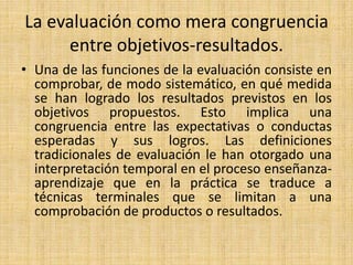 La evaluación como mera congruencia
entre objetivos-resultados.
• Una de las funciones de la evaluación consiste en
comprobar, de modo sistemático, en qué medida
se han logrado los resultados previstos en los
objetivos propuestos. Esto implica una
congruencia entre las expectativas o conductas
esperadas y sus logros. Las definiciones
tradicionales de evaluación le han otorgado una
interpretación temporal en el proceso enseñanza-
aprendizaje que en la práctica se traduce a
técnicas terminales que se limitan a una
comprobación de productos o resultados.
 