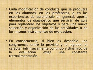• Cada modificación de conducta que se produzca
en los alumnos, en los profesores, o en las
experiencias de aprendizaje en general, aporta
elementos de diagnóstico que servirán de guía
para replantear los objetivos o para una nueva
selección y organización de las actividades o de
los mismos instrumentos de evaluación.
• En consecuencia, si bien es deseable una
congruencia entre lo previsto y lo logrado, el
carácter intrínsecamente continuo y dinámico de
la evaluación exige una constante
retroalimentación.
 