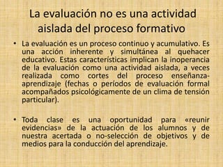 La evaluación no es una actividad
aislada del proceso formativo
• La evaluación es un proceso continuo y acumulativo. Es
una acción inherente y simultánea al quehacer
educativo. Estas características implican la inoperancia
de la evaluación como una actividad aislada, a veces
realizada como cortes del proceso enseñanza-
aprendizaje (fechas o períodos de evaluación formal
acompañados psicológicamente de un clima de tensión
particular).
• Toda clase es una oportunidad para «reunir
evidencias» de la actuación de los alumnos y de
nuestra acertada o no-selección de objetivos y de
medios para la conducción del aprendizaje.
 