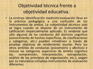 Objetividad técnica frente a
objetividad educativa.
• La errónea identificación medición-evaluación lleva en
la práctica pedagógica a una confusión de los
instrumentos de ambas. La «objetividad técnica» solo
se logra cuando se dispone de un instrumento de
calificación imparcialmente aplicado. Es evidente que
sólo algunas de las conductas del dominio cognitivo
(conocimiento de hechos específicos, de clasificaciones
y categorías, etc.) pueden «medirse» a través de
pruebas objetivas de rendimiento escolar. Pero los
otros ámbitos de conductas (psicomotriz y afectivo) e
incluso las categorías superiores de ámbito cognitivo
(ej.: comprensión, interpretación, extrapolación,
análisis de los principios de organización, etc.), exigen
por su naturaleza compleja instrumentos de evaluación
diferentes.
 