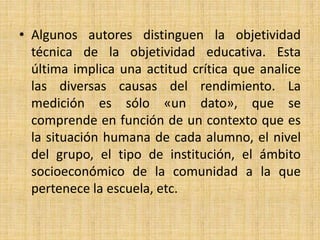 • Algunos autores distinguen la objetividad
técnica de la objetividad educativa. Esta
última implica una actitud crítica que analice
las diversas causas del rendimiento. La
medición es sólo «un dato», que se
comprende en función de un contexto que es
la situación humana de cada alumno, el nivel
del grupo, el tipo de institución, el ámbito
socioeconómico de la comunidad a la que
pertenece la escuela, etc.
 