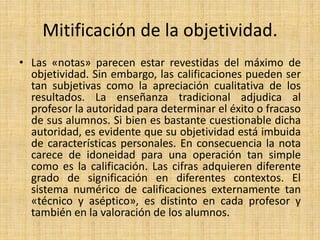 Mitificación de la objetividad.
• Las «notas» parecen estar revestidas del máximo de
objetividad. Sin embargo, las calificaciones pueden ser
tan subjetivas como la apreciación cualitativa de los
resultados. La enseñanza tradicional adjudica al
profesor la autoridad para determinar el éxito o fracaso
de sus alumnos. Si bien es bastante cuestionable dicha
autoridad, es evidente que su objetividad está imbuida
de características personales. En consecuencia la nota
carece de idoneidad para una operación tan simple
como es la calificación. Las cifras adquieren diferente
grado de significación en diferentes contextos. El
sistema numérico de calificaciones externamente tan
«técnico y aséptico», es distinto en cada profesor y
también en la valoración de los alumnos.
 