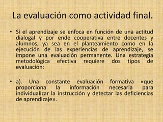 La evaluación como actividad final.
• Si el aprendizaje se enfoca en función de una actitud
dialogal y por ende cooperativa entre docentes y
alumnos, ya sea en el planteamiento como en la
ejecución de las experiencias de aprendizaje, se
impone una evaluación permanente. Una estrategia
metodológica efectiva requiere dos tipos de
evaluación:
• a). Una constante evaluación formativa «que
proporciona la información necesaria para
individualizar la instrucción y detectar las deficiencias
de aprendizaje».
 