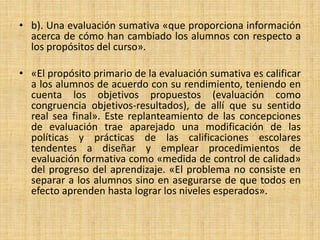 • b). Una evaluación sumativa «que proporciona información
acerca de cómo han cambiado los alumnos con respecto a
los propósitos del curso».
• «El propósito primario de la evaluación sumativa es calificar
a los alumnos de acuerdo con su rendimiento, teniendo en
cuenta los objetivos propuestos (evaluación como
congruencia objetivos-resultados), de allí que su sentido
real sea final». Este replanteamiento de las concepciones
de evaluación trae aparejado una modificación de las
políticas y prácticas de las calificaciones escolares
tendentes a diseñar y emplear procedimientos de
evaluación formativa como «medida de control de calidad»
del progreso del aprendizaje. «El problema no consiste en
separar a los alumnos sino en asegurarse de que todos en
efecto aprenden hasta lograr los niveles esperados».
 