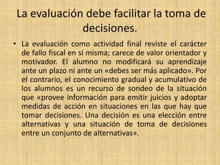 La evaluación debe facilitar la toma de
decisiones.
• La evaluación como actividad final reviste el carácter
de fallo fiscal en sí misma; carece de valor orientador y
motivador. El alumno no modificará su aprendizaje
ante un plazo ni ante un «debes ser más aplicado». Por
el contrario, el conocimiento gradual y acumulativo de
los alumnos es un recurso de sondeo de la situación
que «provee información para emitir juicios y adoptar
medidas de acción en situaciones en las que hay que
tomar decisiones. Una decisión es una elección entre
alternativas y una situación de toma de decisiones
entre un conjunto de alternativas».
 