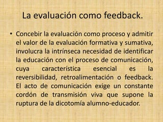 La evaluación como feedback.
• Concebir la evaluación como proceso y admitir
el valor de la evaluación formativa y sumativa,
involucra la intrínseca necesidad de identificar
la educación con el proceso de comunicación,
cuya característica esencial es la
reversibilidad, retroalimentación o feedback.
El acto de comunicación exige un constante
cordón de transmisión viva que supone la
ruptura de la dicotomía alumno-educador.
 