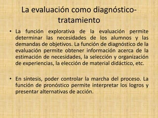 La evaluación como diagnóstico-
tratamiento
• La función explorativa de la evaluación permite
determinar las necesidades de los alumnos y las
demandas de objetivos. La función de diagnóstico de la
evaluación permite obtener información acerca de la
estimación de necesidades, la selección y organización
de experiencias, la elección de material didáctico, etc.
• En síntesis, poder controlar la marcha del proceso. La
función de pronóstico permite interpretar los logros y
presentar alternativas de acción.
 