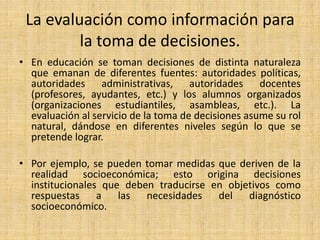 La evaluación como información para
la toma de decisiones.
• En educación se toman decisiones de distinta naturaleza
que emanan de diferentes fuentes: autoridades políticas,
autoridades administrativas, autoridades docentes
(profesores, ayudantes, etc.) y los alumnos organizados
(organizaciones estudiantiles, asambleas, etc.). La
evaluación al servicio de la toma de decisiones asume su rol
natural, dándose en diferentes niveles según lo que se
pretende lograr.
• Por ejemplo, se pueden tomar medidas que deriven de la
realidad socioeconómica; esto origina decisiones
institucionales que deben traducirse en objetivos como
respuestas a las necesidades del diagnóstico
socioeconómico.
 