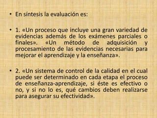 • En síntesis la evaluación es:
• 1. «Un proceso que incluye una gran variedad de
evidencias además de los exámenes parciales o
finales». «Un método de adquisición y
procesamiento de las evidencias necesarias para
mejorar el aprendizaje y la enseñanza».
• 2. «Un sistema de control de la calidad en el cual
puede ser determinado en cada etapa el proceso
de enseñanza-aprendizaje, si éste es efectivo o
no, y si no lo es, qué cambios deben realizarse
para asegurar su efectividad».
 