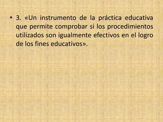 • 3. «Un instrumento de la práctica educativa
que permite comprobar si los procedimientos
utilizados son igualmente efectivos en el logro
de los fines educativos».
 