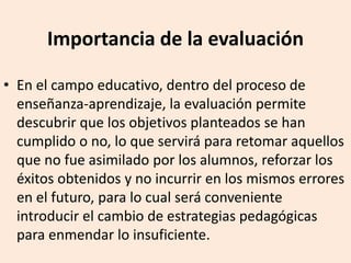 Importancia de la evaluación
• En el campo educativo, dentro del proceso de
enseñanza-aprendizaje, la evaluación permite
descubrir que los objetivos planteados se han
cumplido o no, lo que servirá para retomar aquellos
que no fue asimilado por los alumnos, reforzar los
éxitos obtenidos y no incurrir en los mismos errores
en el futuro, para lo cual será conveniente
introducir el cambio de estrategias pedagógicas
para enmendar lo insuficiente.
 